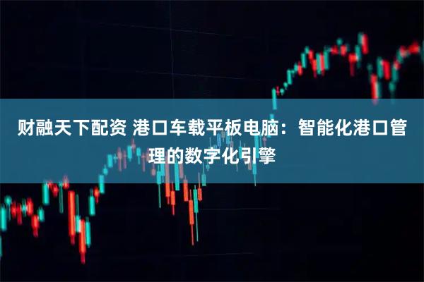 财融天下配资 港口车载平板电脑：智能化港口管理的数字化引擎