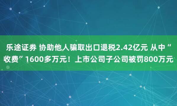 乐途证券 协助他人骗取出口退税2.42亿元 从中“收费”1600多万元！上市公司子公司被罚800万元