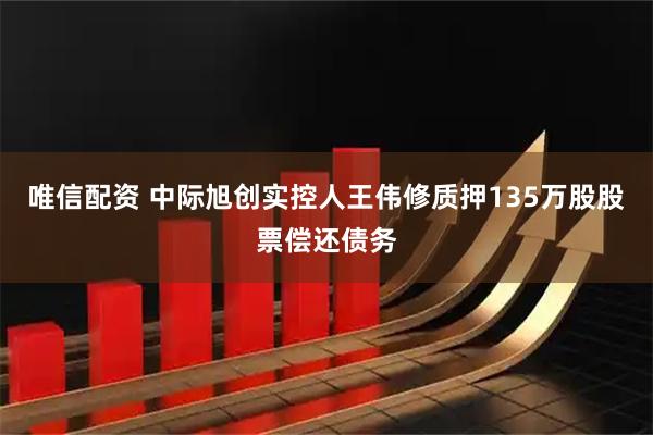 唯信配资 中际旭创实控人王伟修质押135万股股票偿还债务