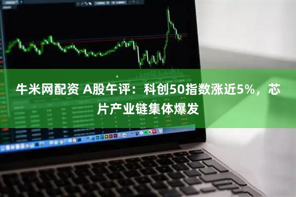 牛米网配资 A股午评：科创50指数涨近5%，芯片产业链集体爆发