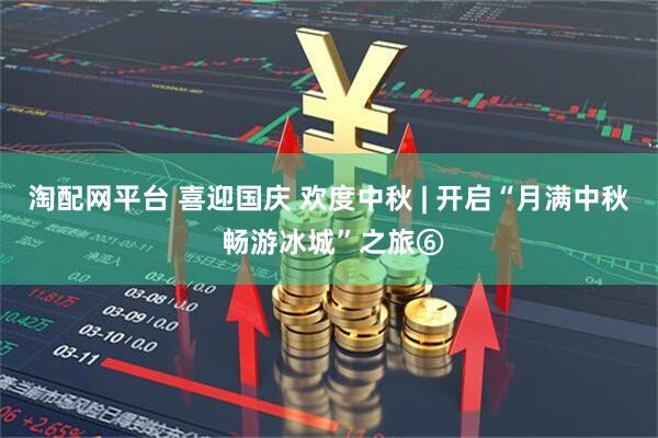 淘配网平台 喜迎国庆 欢度中秋 | 开启“月满中秋 畅游冰城”之旅⑥