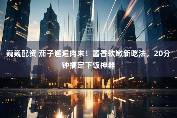 巍巍配资 茄子邂逅肉末！酱香软嫩新吃法，20分钟搞定下饭神器