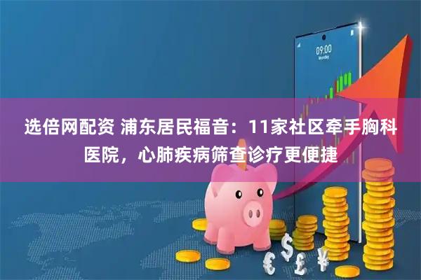 选倍网配资 浦东居民福音：11家社区牵手胸科医院，心肺疾病筛查诊疗更便捷