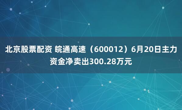 北京股票配资 皖通高速（600012）6月20日主力资金净卖出300.28万元