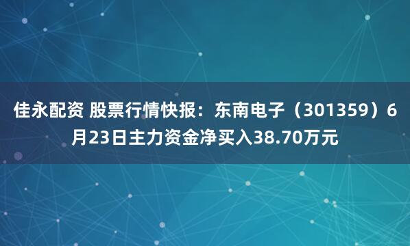 佳永配资 股票行情快报：东南电子（301359）6月23日主力资金净买入38.70万元