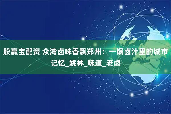 股赢宝配资 众湾卤味香飘郑州：一锅卤汁里的城市记忆_姚林_味道_老卤