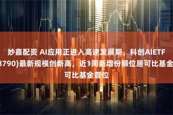 妙嘉配资 AI应用正进入高速发展期，科创AIETF(588790)最新规模创新高，近1周新增份额位居可比基金首位