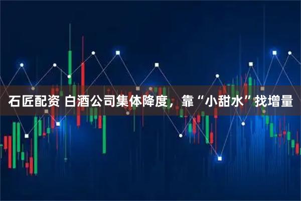 石匠配资 白酒公司集体降度，靠“小甜水”找增量