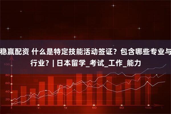 稳赢配资 什么是特定技能活动签证？包含哪些专业与行业？| 日本留学_考试_工作_能力