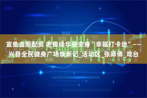 宣鱼金服配资 老操场华丽变身“幸福打卡地”——兴县全民健身广场焕新记_活动区_张师傅_戏台