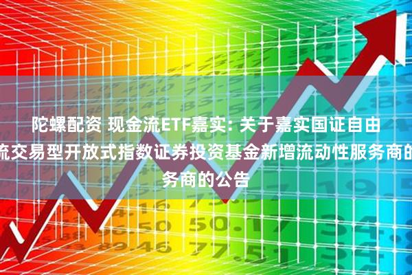 陀螺配资 现金流ETF嘉实: 关于嘉实国证自由现金流交易型开放式指数证券投资基金新增流动性服务商的公告