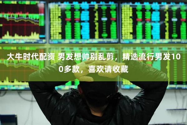 大牛时代配资 男发想帅别乱剪，精选流行男发100多款，喜欢请收藏