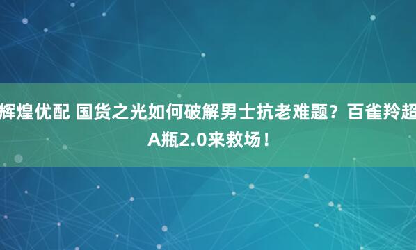 辉煌优配 国货之光如何破解男士抗老难题？百雀羚超A瓶2.0来救场！