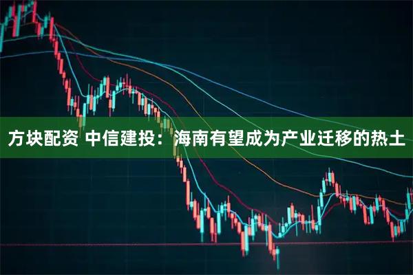 方块配资 中信建投：海南有望成为产业迁移的热土